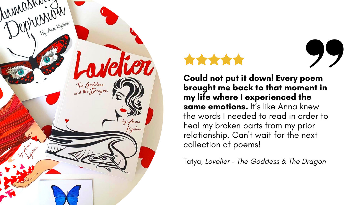 5 star book review from Tatya for "Lovelier  - The Goddess and The Dragon" reads: "Could not put it down! Every poem brought me back to that moment in my life where I experienced the same emotions. It’s like Anna knew the words I needed to read to heal." 