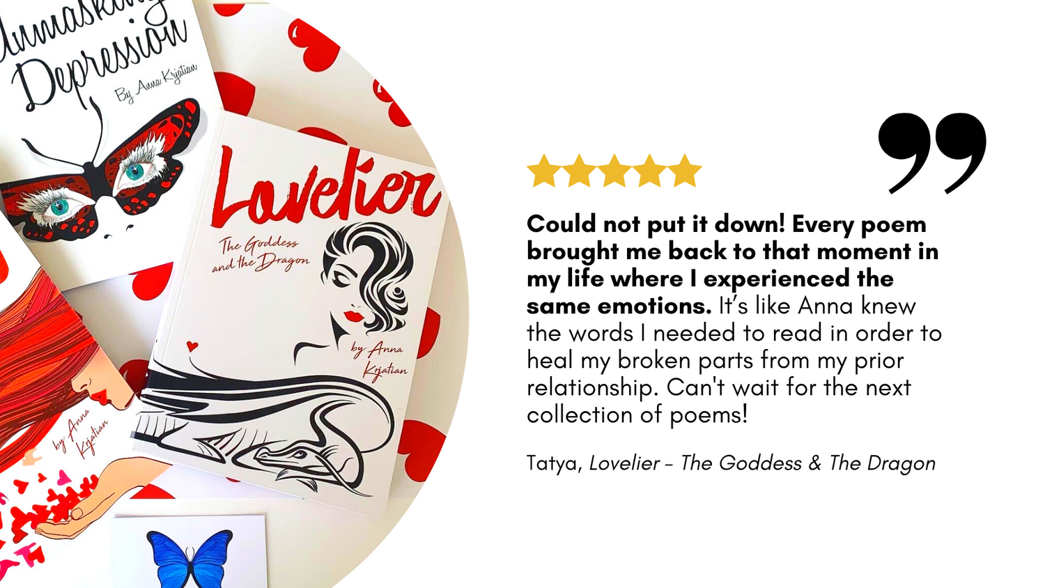 5 star book review from Tatya for "Lovelier  - The Goddess and The Dragon" reads: "Could not put it down! Every poem brought me back to that moment in my life where I experienced the same emotions. It’s like Anna knew the words I needed to read to heal."