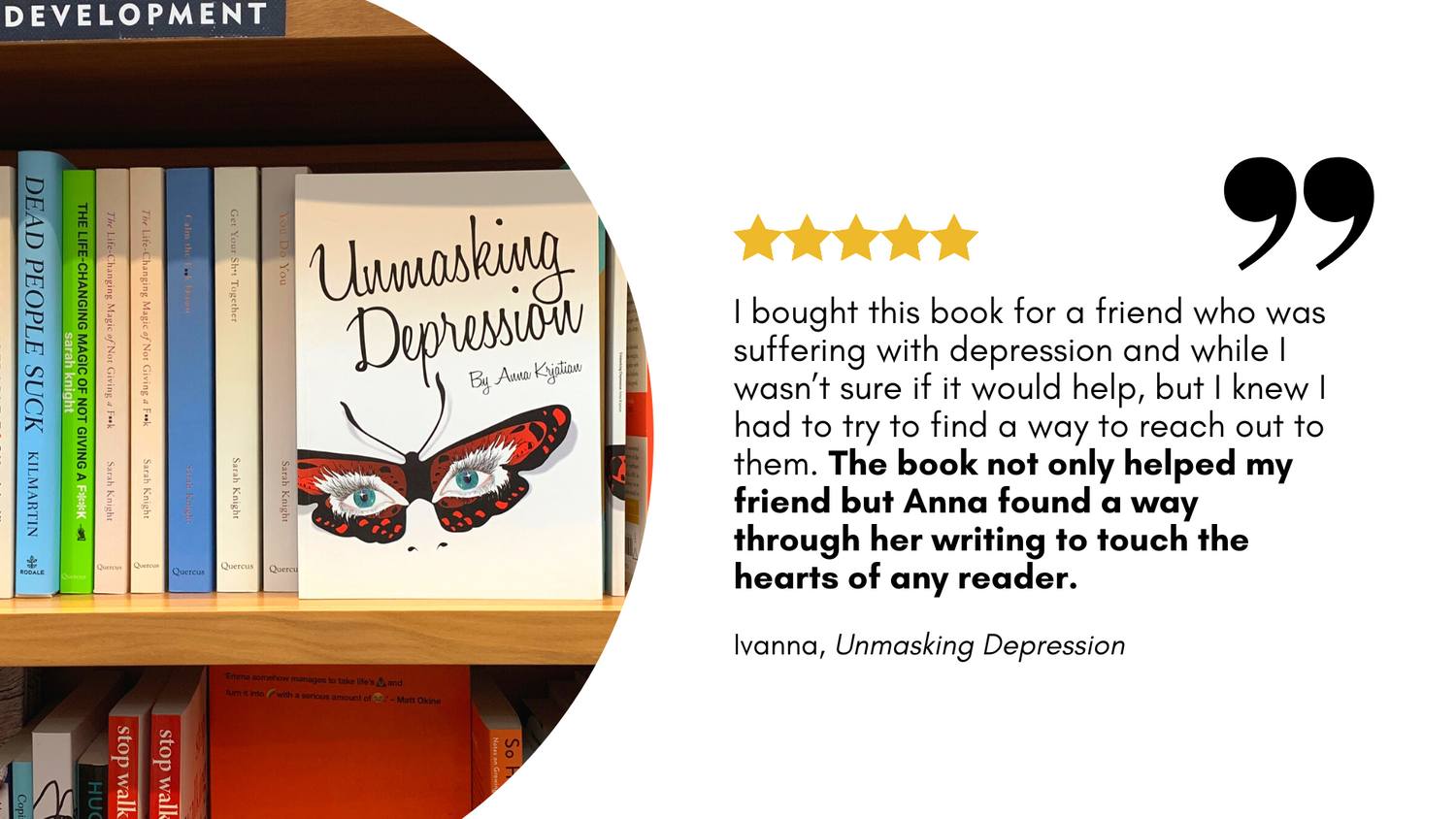 5 star book review from Ivanna for "Unmasking Depression" reads:I bought this book for a friend who was suffering with depression. The book not only helped my friend but Anna found a way through her writing to touch the hearts of any reader."